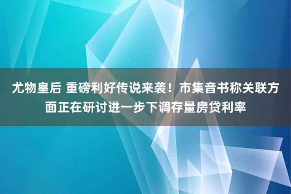 尤物皇后 重磅利好传说来袭！市集音书称关联方面正在研讨进一步下调存量房贷利率