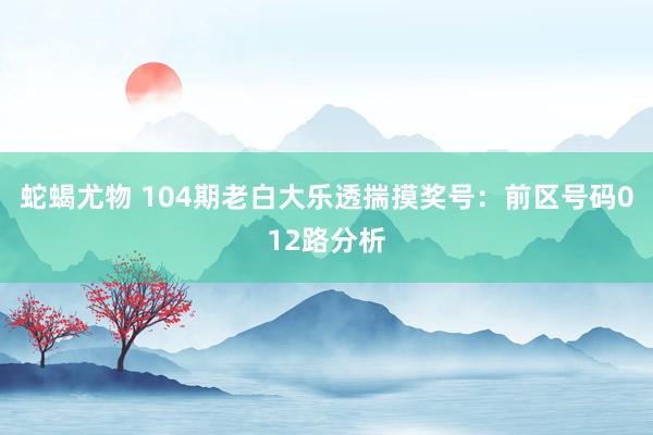 蛇蝎尤物 104期老白大乐透揣摸奖号：前区号码012路分析