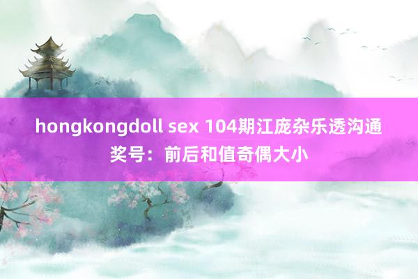 hongkongdoll sex 104期江庞杂乐透沟通奖号：前后和值奇偶大小