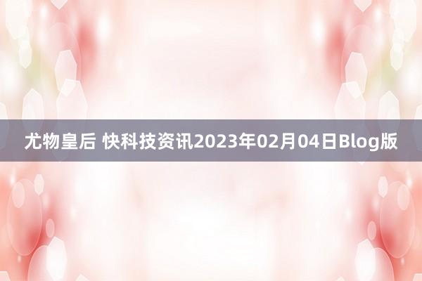 尤物皇后 快科技资讯2023年02月04日Blog版