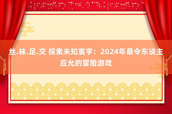 丝.袜.足.交 探索未知寰宇：2024年最令东谈主应允的冒险游戏