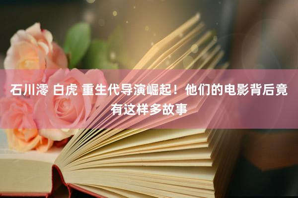 石川澪 白虎 重生代导演崛起！他们的电影背后竟有这样多故事