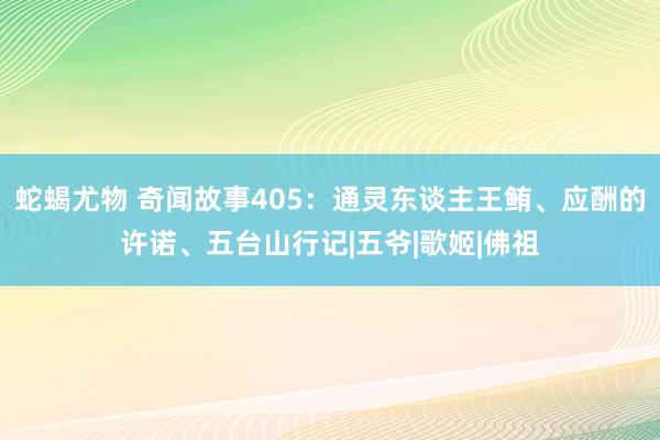 蛇蝎尤物 奇闻故事405：通灵东谈主王鲔、应酬的许诺、五台山行记|五爷|歌姬|佛祖