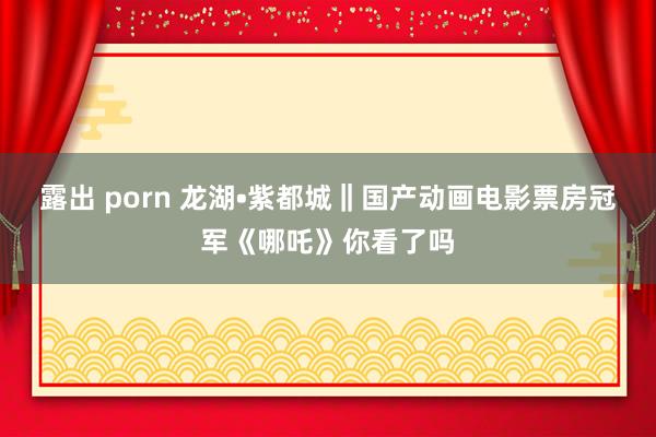 露出 porn 龙湖•紫都城‖国产动画电影票房冠军《哪吒》你看了吗