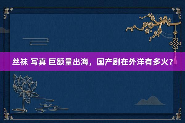 丝袜 写真 巨额量出海，国产剧在外洋有多火？