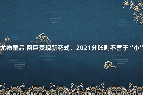 尤物皇后 网巨变现新花式，2021分账剧不啻于“小”