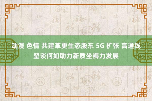 动漫 色情 共建革更生态股东 5G 扩张 高通钱堃谈何如助力新质坐褥力发展