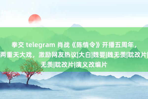 拳交 telegram 肖战《陈情令》开播五周年，却演出冰火两重天大戏，激励网友热议|大白|魏婴|魏无羡|耽改片|演义改编片