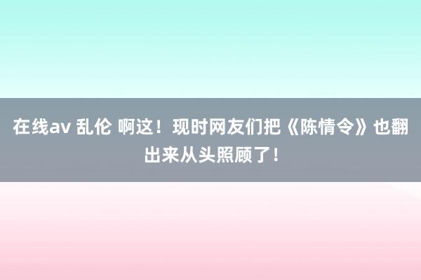 在线av 乱伦 啊这！现时网友们把《陈情令》也翻出来从头照顾了！