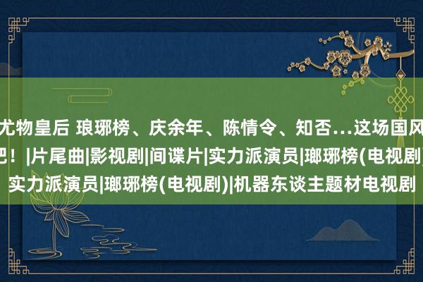 尤物皇后 琅琊榜、庆余年、陈情令、知否…这场国风音乐会也太会选曲了吧！|片尾曲|影视剧|间谍片|实力派演员|瑯琊榜(电视剧)|机器东谈主题材电视剧