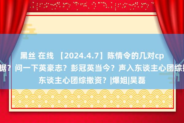 黑丝 在线 【2024.4.7】陈情令的几对cp？鞠婧祎的剧数据？问一下英豪志？彭冠英当今？声入东谈主心团综撤资？|爆姐|吴磊