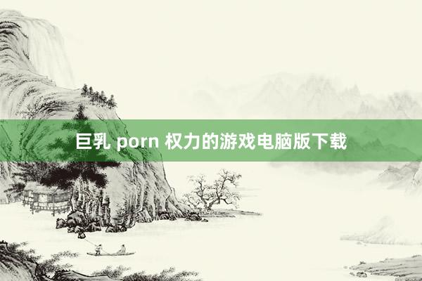 巨乳 porn 权力的游戏电脑版下载