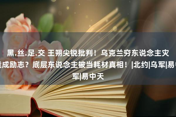 黑.丝.足.交 王朔尖锐批判！乌克兰穷东说念主灾荒竟成励志？底层东说念主被当耗材真相！|北约|乌军|易中天