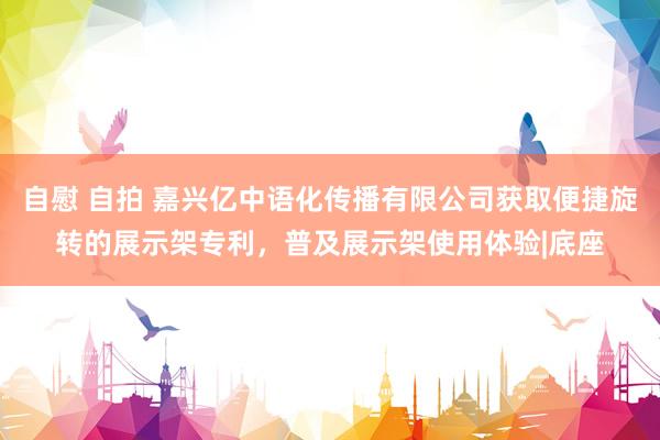 自慰 自拍 嘉兴亿中语化传播有限公司获取便捷旋转的展示架专利，普及展示架使用体验|底座