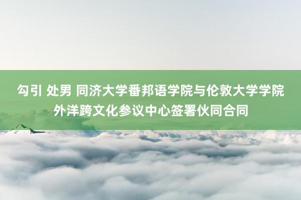 勾引 处男 同济大学番邦语学院与伦敦大学学院外洋跨文化参议中心签署伙同合同