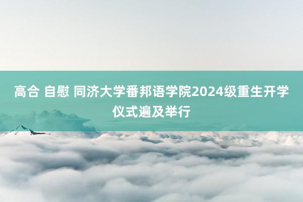 高合 自慰 同济大学番邦语学院2024级重生开学仪式遍及举行