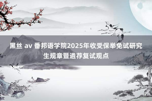 黑丝 av 番邦语学院2025年收受保举免试研究生规章暨遴荐复试观点