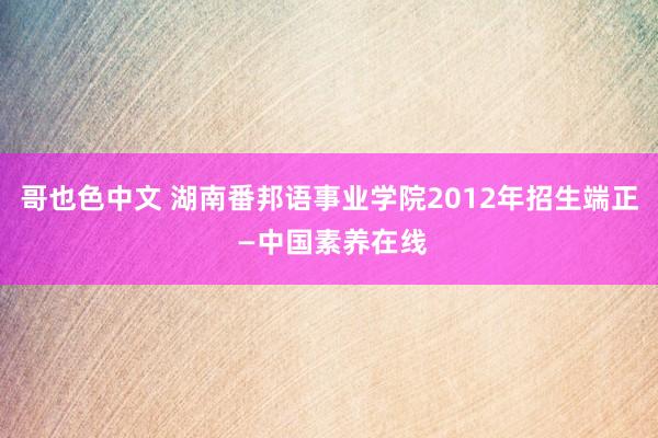 哥也色中文 湖南番邦语事业学院2012年招生端正 —中国素养在线