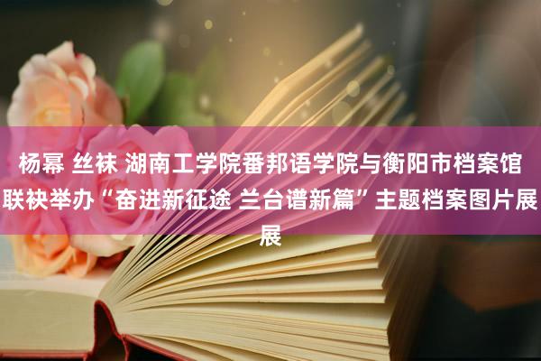 杨幂 丝袜 湖南工学院番邦语学院与衡阳市档案馆联袂举办“奋进新征途 兰台谱新篇”主题档案图片展