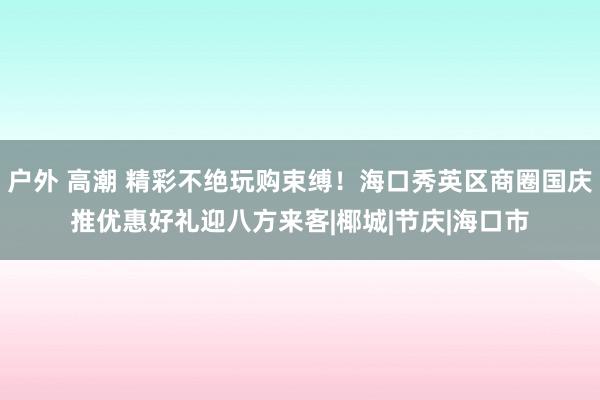 户外 高潮 精彩不绝玩购束缚！海口秀英区商圈国庆推优惠好礼迎八方来客|椰城|节庆|海口市