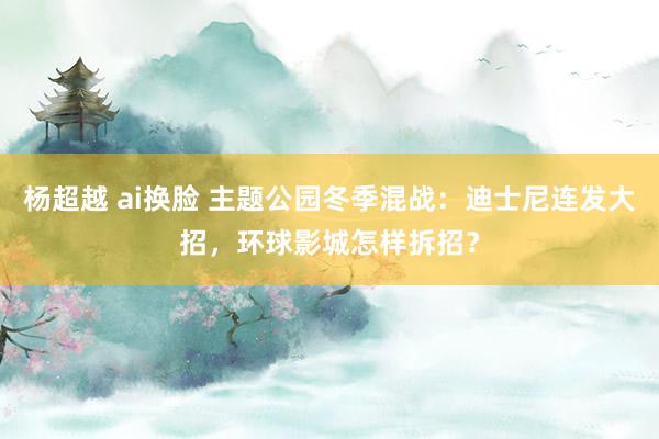 杨超越 ai换脸 主题公园冬季混战：迪士尼连发大招，环球影城怎样拆招？