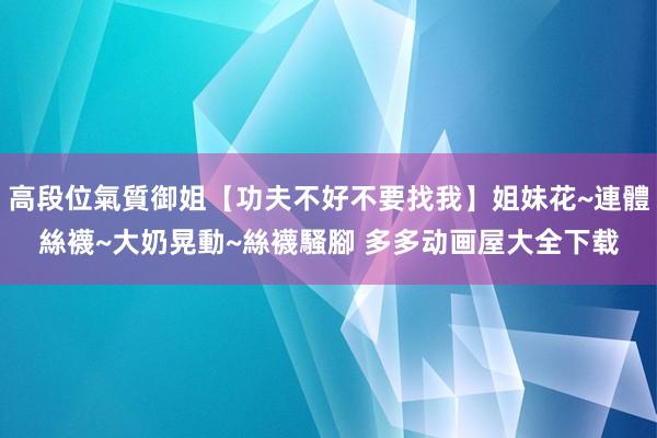 高段位氣質御姐【功夫不好不要找我】姐妹花~連體絲襪~大奶晃動~絲襪騷腳 多多动画屋大全下载