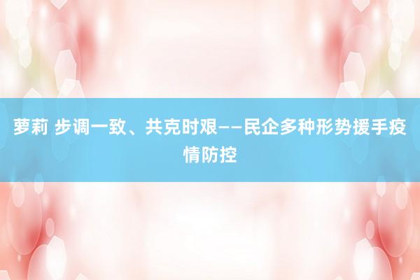 萝莉 步调一致、共克时艰——民企多种形势援手疫情防控