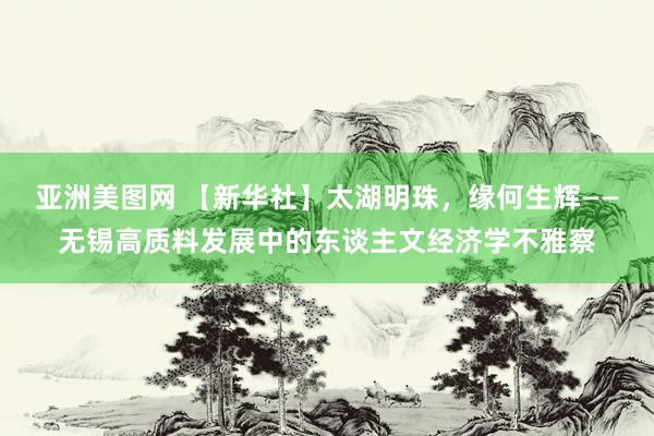 亚洲美图网 【新华社】太湖明珠，缘何生辉——无锡高质料发展中的东谈主文经济学不雅察