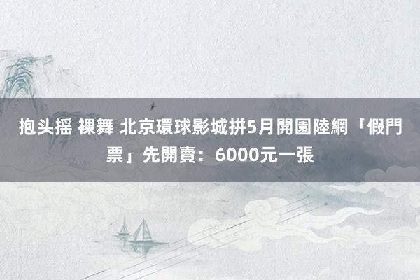 抱头摇 裸舞 北京環球影城拼5月開園　陸網「假門票」先開賣：6000元一張