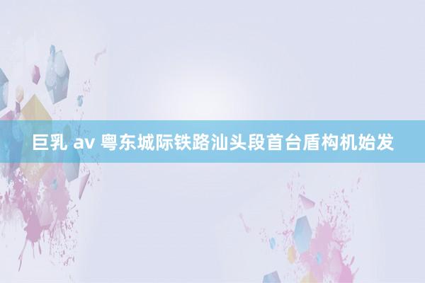 巨乳 av 粤东城际铁路汕头段首台盾构机始发