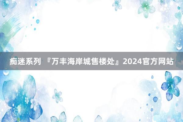 痴迷系列 『万丰海岸城售楼处』2024官方网站