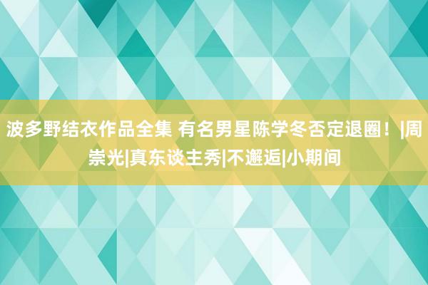 波多野结衣作品全集 有名男星陈学冬否定退圈！|周崇光|真东谈主秀|不邂逅|小期间