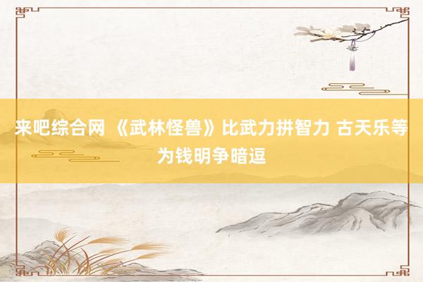 来吧综合网 《武林怪兽》比武力拼智力 古天乐等为钱明争暗逗