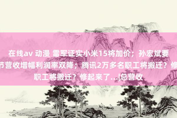 在线av 动漫 雷军证实小米15将加价；孙宏斌要杀入新赛谈；字节营收增幅利润率双降；腾讯2万多名职工将搬迁？修起来了...|总营收