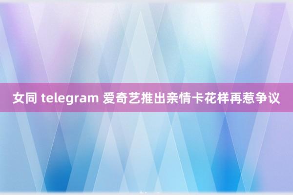 女同 telegram 爱奇艺推出亲情卡花样再惹争议