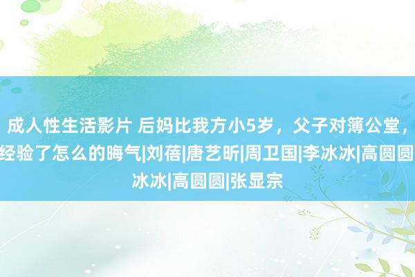 成人性生活影片 后妈比我方小5岁，父子对簿公堂，张若昀经验了怎么的晦气|刘蓓|唐艺昕|周卫国|李冰冰|高圆圆|张显宗