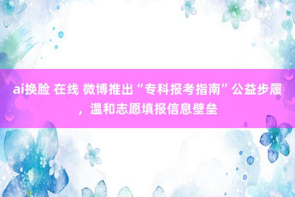 ai换脸 在线 微博推出“专科报考指南”公益步履，温和志愿填报信息壁垒