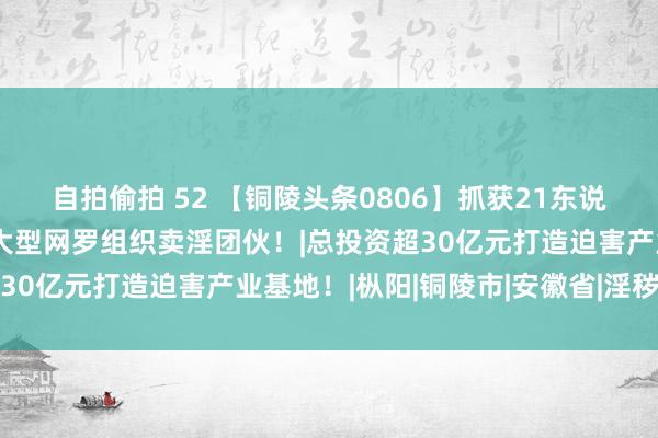 自拍偷拍 52 【铜陵头条0806】抓获21东说念主！铜陵公安打掉一大型网罗组织卖淫团伙！|总投资超30亿元打造迫害产业基地！|枞阳|铜陵市|安徽省|淫秽网站