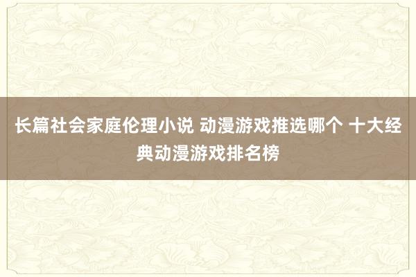 长篇社会家庭伦理小说 动漫游戏推选哪个 十大经典动漫游戏排名榜