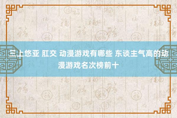 三上悠亚 肛交 动漫游戏有哪些 东谈主气高的动漫游戏名次榜前十