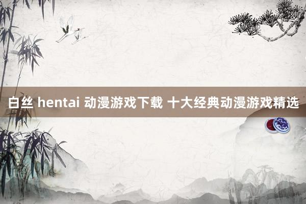 白丝 hentai 动漫游戏下载 十大经典动漫游戏精选