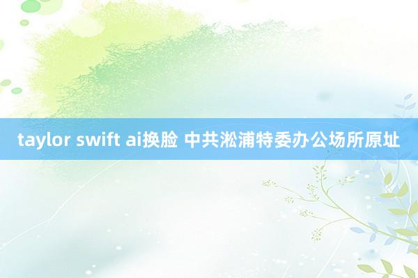 taylor swift ai换脸 中共淞浦特委办公场所原址