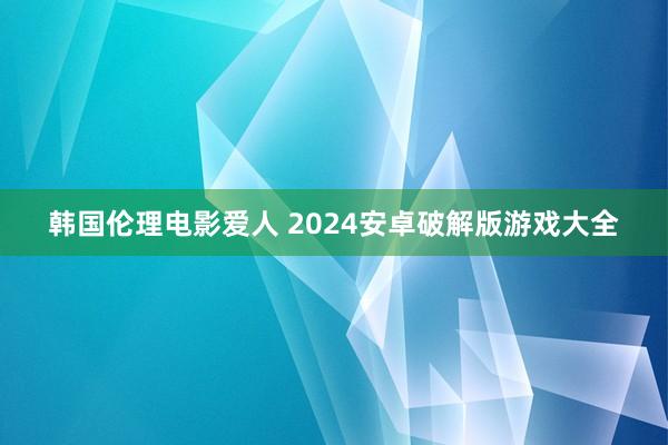 韩国伦理电影爱人 2024安卓破解版游戏大全