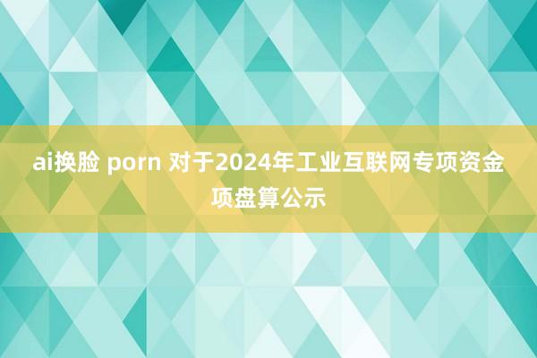 ai换脸 porn 对于2024年工业互联网专项资金项盘算公示