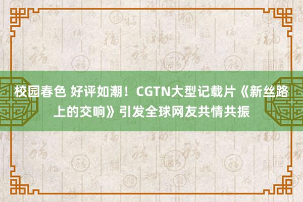 校园春色 好评如潮！CGTN大型记载片《新丝路上的交响》引发全球网友共情共振