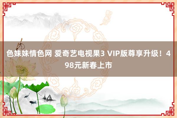 色妹妹情色网 爱奇艺电视果3 VIP版尊享升级！498元新春上市