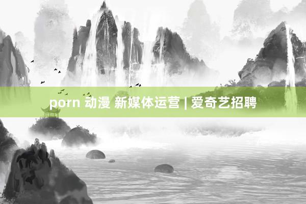 porn 动漫 新媒体运营 | 爱奇艺招聘