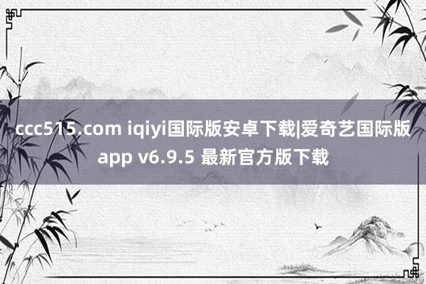 ccc515.com iqiyi国际版安卓下载|爱奇艺国际版app v6.9.5 最新官方版下载