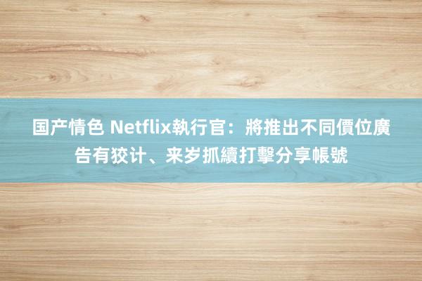 国产情色 Netflix執行官：將推出不同價位廣告有狡计、来岁抓續打擊分享帳號