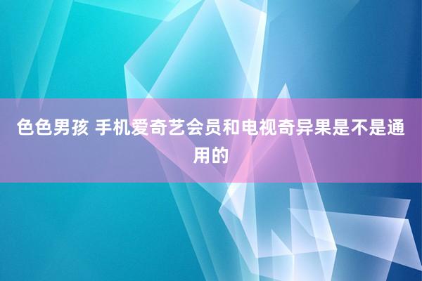 色色男孩 手机爱奇艺会员和电视奇异果是不是通用的